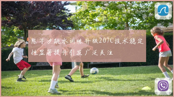 陈芋汐跳水训练升级207C技术稳定性显著提升引发广泛关注