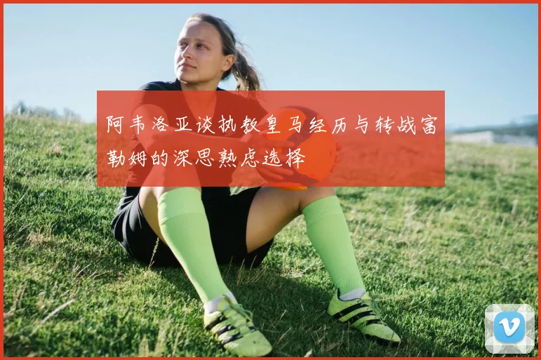 阿韦洛亚谈执教皇马经历与转战富勒姆的深思熟虑选择