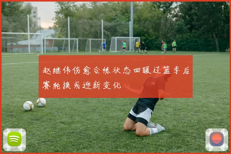 赵继伟伤愈合练状态回暖辽篮季后赛轮换或迎新变化