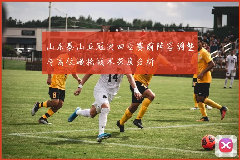山东泰山亚冠次回合赛前阵容调整与高位逼抢战术深度分析