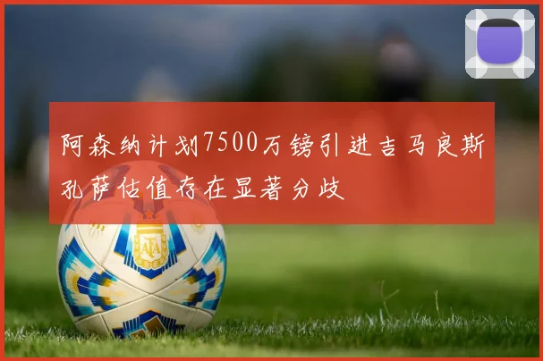 阿森纳计划7500万镑引进吉马良斯孔萨估值存在显著分歧