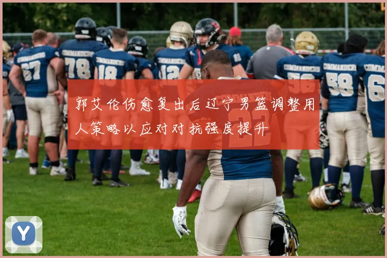 郭艾伦伤愈复出后辽宁男篮调整用人策略以应对对抗强度提升