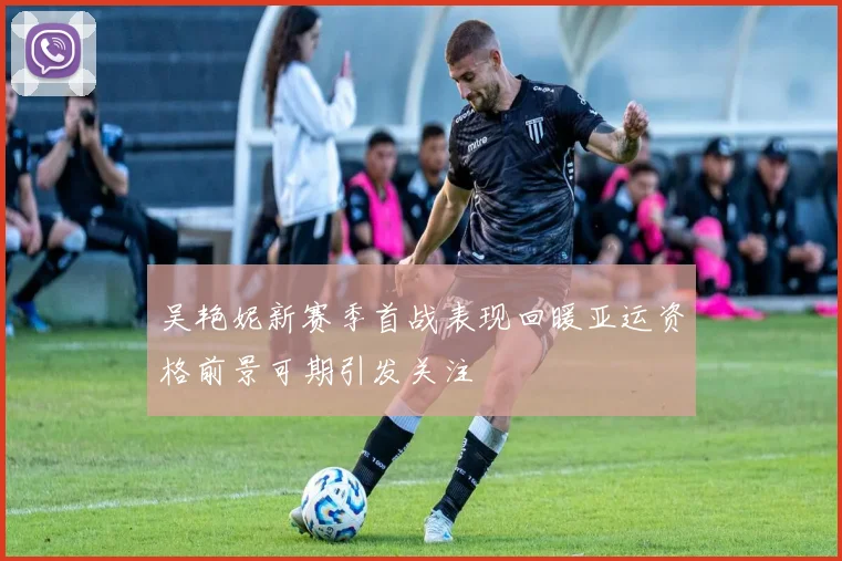 吴艳妮新赛季首战表现回暖亚运资格前景可期引发关注